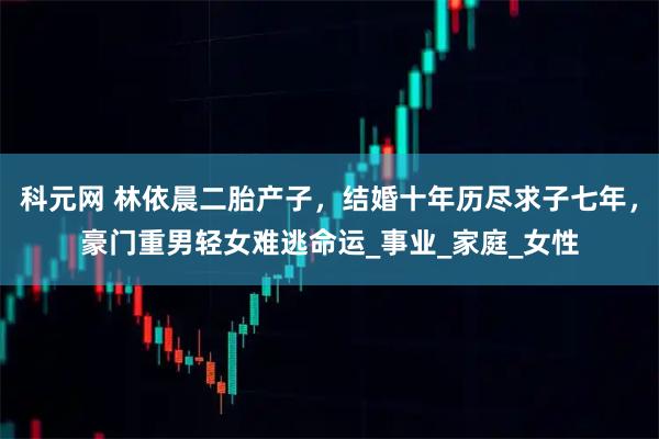 科元网 林依晨二胎产子，结婚十年历尽求子七年，豪门重男轻女难逃命运_事业_家庭_女性