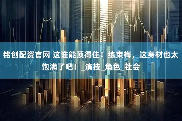 铭创配资官网 这谁能顶得住！练束梅，这身材也太饱满了吧！_演技_角色_社会