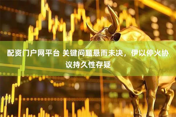 配资门户网平台 关键问题悬而未决，伊以停火协议持久性存疑