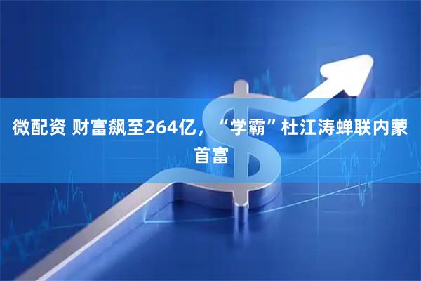 微配资 财富飙至264亿，“学霸”杜江涛蝉联内蒙首富