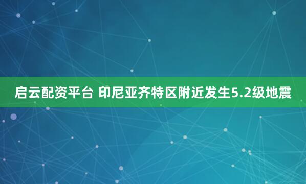 启云配资平台 印尼亚齐特区附近发生5.2级地震