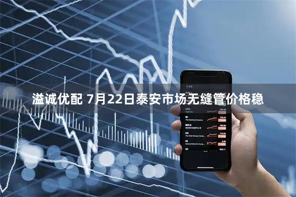 溢诚优配 7月22日泰安市场无缝管价格稳