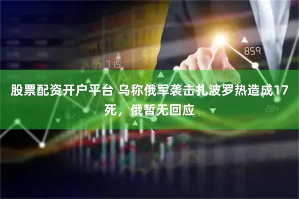 股票配资开户平台 乌称俄军袭击扎波罗热造成17死，俄暂无回应