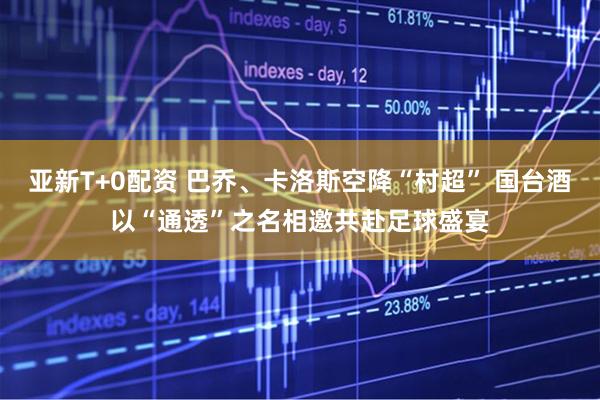 亚新T+0配资 巴乔、卡洛斯空降“村超” 国台酒以“通透”之名相邀共赴足球盛宴