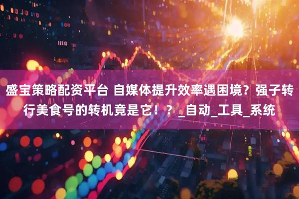 盛宝策略配资平台 自媒体提升效率遇困境？强子转行美食号的转机竟是它！？_自动_工具_系统