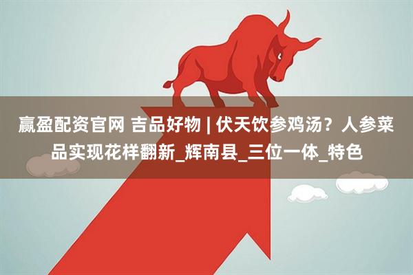 赢盈配资官网 吉品好物 | 伏天饮参鸡汤？人参菜品实现花样翻新_辉南县_三位一体_特色