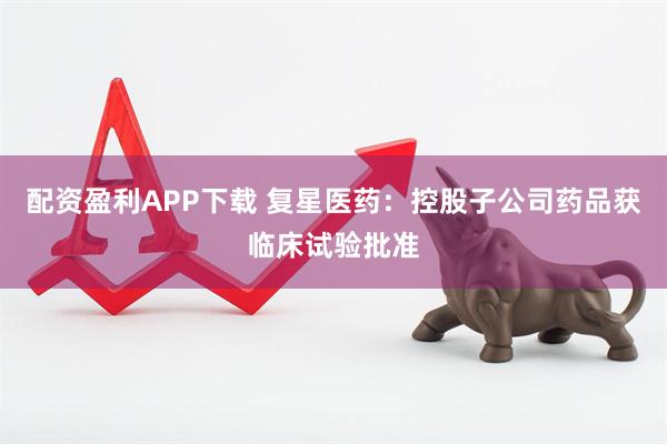 配资盈利APP下载 复星医药：控股子公司药品获临床试验批准