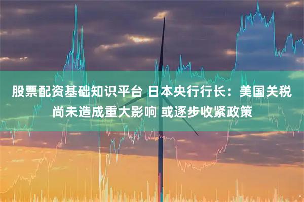 股票配资基础知识平台 日本央行行长：美国关税尚未造成重大影响 或逐步收紧政策