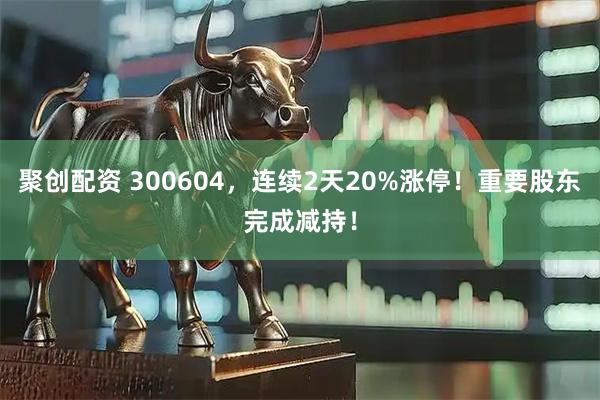 聚创配资 300604，连续2天20%涨停！重要股东完成减持！
