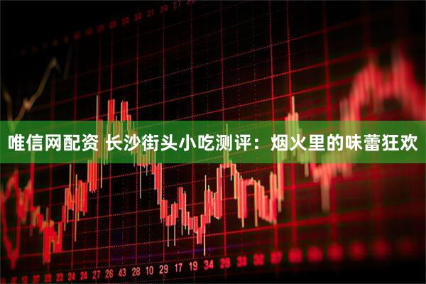 唯信网配资 长沙街头小吃测评：烟火里的味蕾狂欢