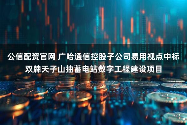公信配资官网 广哈通信控股子公司易用视点中标双牌天子山抽蓄电站数字工程建设项目