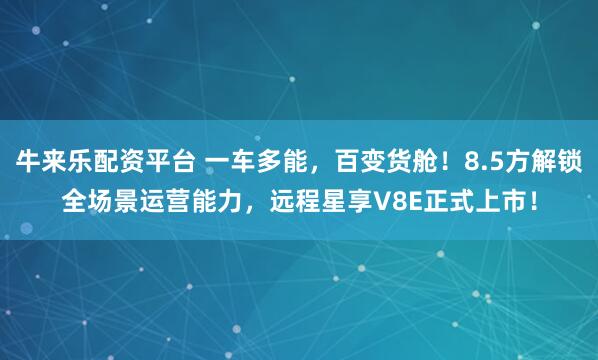牛来乐配资平台 一车多能，百变货舱！8.5方解锁全场景运营能力，远程星享V8E正式上市！