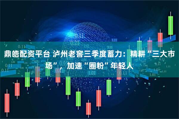 鼎皓配资平台 泸州老窖三季度蓄力：精耕“三大市场”，加速“圈粉”年轻人