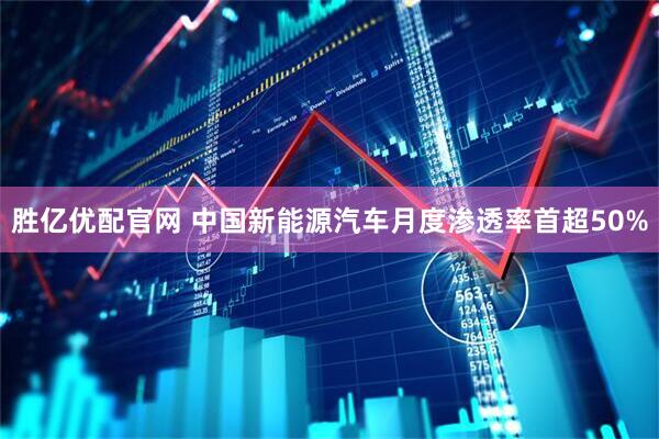 胜亿优配官网 中国新能源汽车月度渗透率首超50%