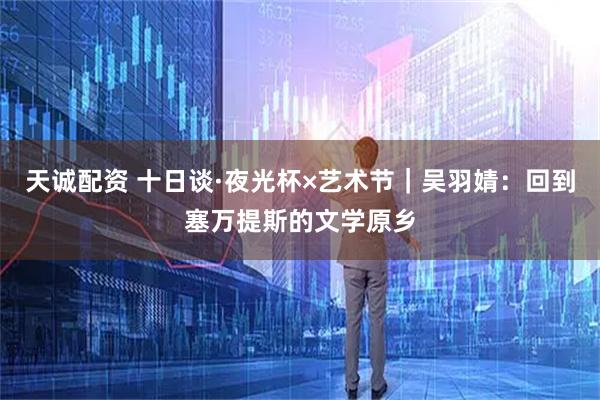 天诚配资 十日谈·夜光杯×艺术节｜吴羽婧：回到塞万提斯的文学原乡