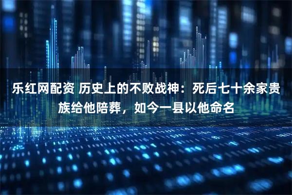 乐红网配资 历史上的不败战神：死后七十余家贵族给他陪葬，如今一县以他命名