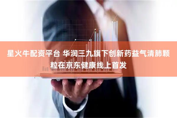 星火牛配资平台 华润三九旗下创新药益气清肺颗粒在京东健康线上首发