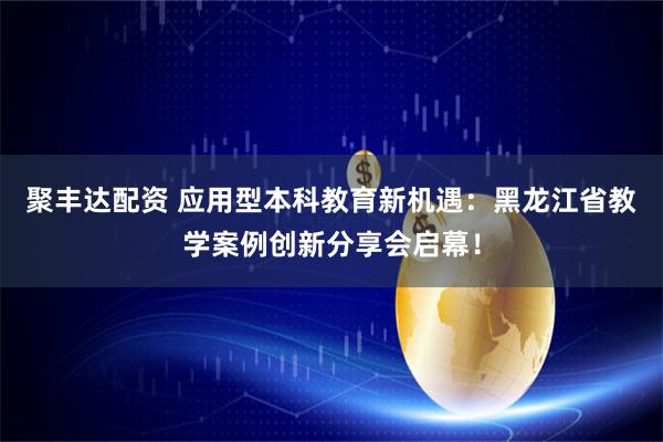 聚丰达配资 应用型本科教育新机遇：黑龙江省教学案例创新分享会启幕！