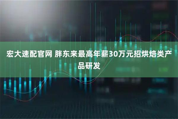 宏大速配官网 胖东来最高年薪30万元招烘焙类产品研发