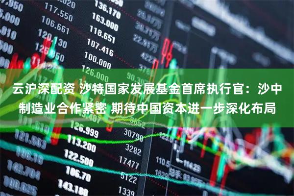 云沪深配资 沙特国家发展基金首席执行官：沙中制造业合作紧密 期待中国资本进一步深化布局