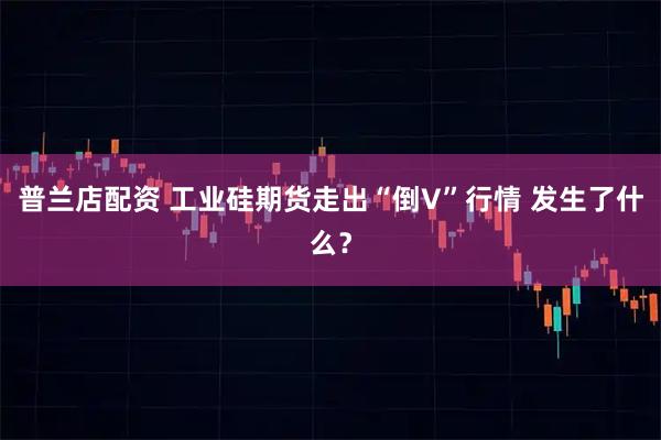 普兰店配资 工业硅期货走出“倒V”行情 发生了什么？