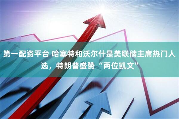 第一配资平台 哈塞特和沃尔什是美联储主席热门人选，特朗普盛赞 “两位凯文”