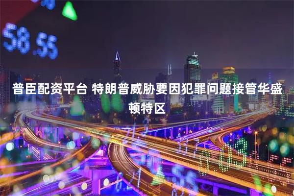 普臣配资平台 特朗普威胁要因犯罪问题接管华盛顿特区