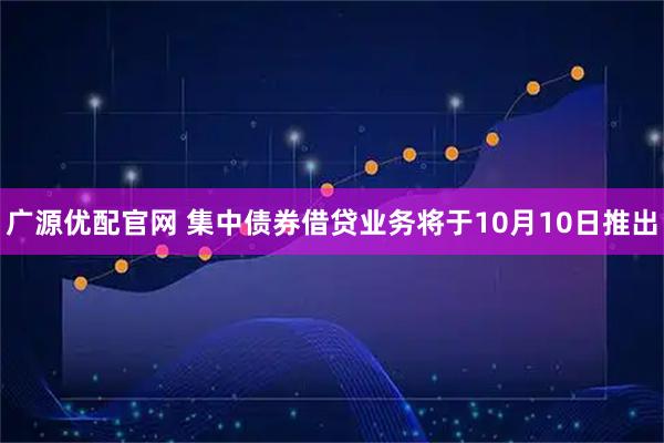 广源优配官网 集中债券借贷业务将于10月10日推出
