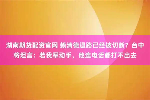 湖南期货配资官网 赖清德退路已经被切断？台中将坦言：若我军动手，他连电话都打不出去
