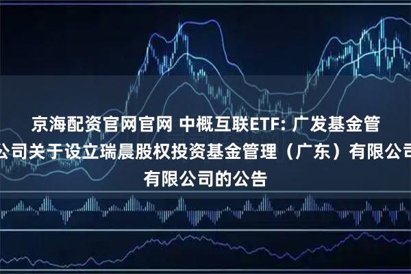 京海配资官网官网 中概互联ETF: 广发基金管理有限公司关于设立瑞晨股权投资基金管理（广东）有限公司的公告